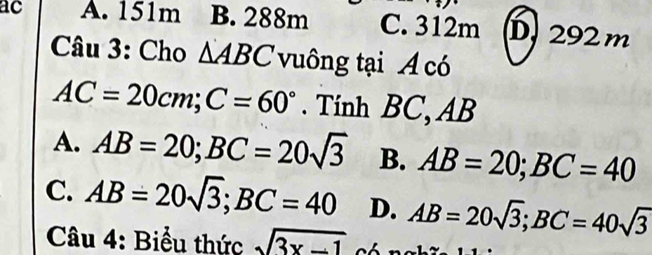 ac A. 151m B. 288m C. 312m D. 292 m
Câu 3: Cho △ ABC vuông tại A có
AC=20cm; C=60°. Tính BC, AB
A. AB=20; BC=20sqrt(3) B. AB=20; BC=40
C. AB=20sqrt(3); BC=40 D. AB=20sqrt(3); BC=40sqrt(3)
Câu 4: Biểu thức sqrt(3x-1)