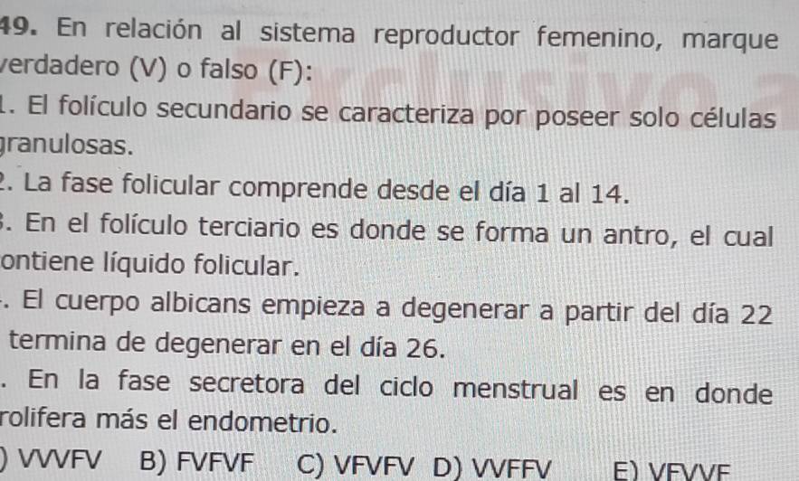 En relación al sistema reproductor femenino, marque
verdadero (V) o falso (F):
1. El folículo secundario se caracteriza por poseer solo células
granulosas.
2. La fase folicular comprende desde el día 1 al 14.
3. En el folículo terciario es donde se forma un antro, el cual
ontiene líquido folicular.
. El cuerpo albicans empieza a degenerar a partir del día 22
termina de degenerar en el día 26.
. En la fase secretora del ciclo menstrual es en donde
rolifera más el endometrio.
) VVVFV B) FVFVF C) VFVFV D) VVFFV E VFVVE