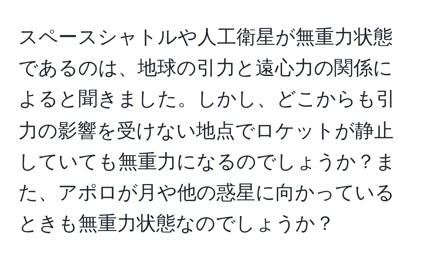 スペースシャトルや人工衛星が無重力状態であるのは、地球の引力と遠心力の関係によると聞きました。しかし、どこからも引力の影響を受けない地点でロケットが静止していても無重力になるのでしょうか？また、アポロが月や他の惑星に向かっているときも無重力状態なのでしょうか？