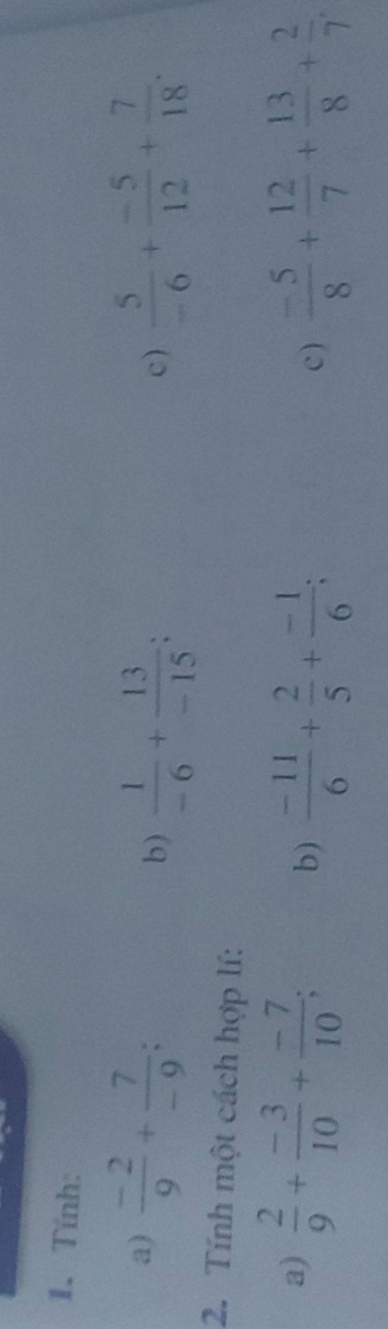 Tính: 
a)  (-2)/9 + 7/-9 ; . c )  5/-6 + (-5)/12 + 7/18 . 
b)  1/-6 + 13/-15 ; 
2. Tính một cách hợp lí: 
a)  2/9 + (-3)/10 + (-7)/10 ; 
b)  (-11)/6 + 2/5 + (-1)/6 ;  (-5)/8 + 12/7 + 13/8 + 2/7 . 
c)