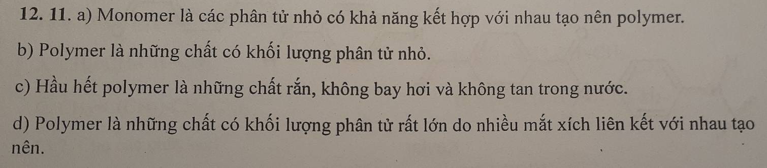 Monomer là các phân tử nhỏ có khả năng kết hợp với nhau tạo nên polymer. 
b) Polymer là những chất có khối lượng phân tử nhỏ. 
c) Hầu hết polymer là những chất rắn, không bay hơi và không tan trong nước. 
d) Polymer là những chất có khối lượng phân tử rất lớn do nhiều mắt xích liên kết với nhau tạo 
nên.