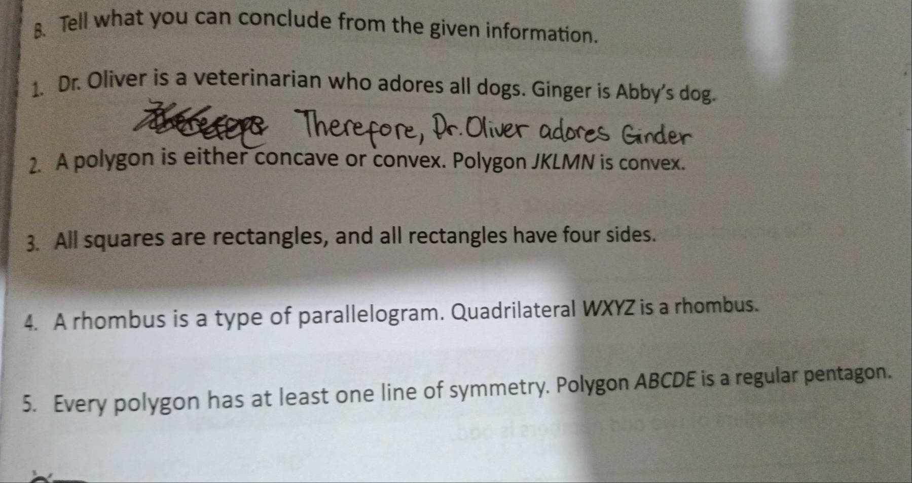 Tell what you can conclude from the given information. 
1. Dr. Oliver is a veterinarian who adores all dogs. Ginger is Abby's dog. 
2. A polygon is either concave or convex. Polygon JKLMN is convex. 
3. All squares are rectangles, and all rectangles have four sides. 
4. A rhombus is a type of parallelogram. Quadrilateral WXYZ is a rhombus. 
5. Every polygon has at least one line of symmetry. Polygon ABCDE is a regular pentagon.