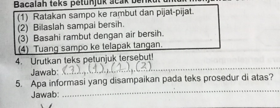 Bacalah teks petunjuk acak beriku 
(1) Ratakan sampo ke rambut dan pijat-pijat. 
(2) Bilaslah sampai bersih. 
(3) Basahi rambut dengan air bersih. 
(4) Tuang sampo ke telapak tangan. 
_ 
4. Urutkan teks petunjuk tersebut! 
Jawab: 
_ 
5. Apa informasi yang disampaikan pada teks prosedur di atas? 
Jawab: