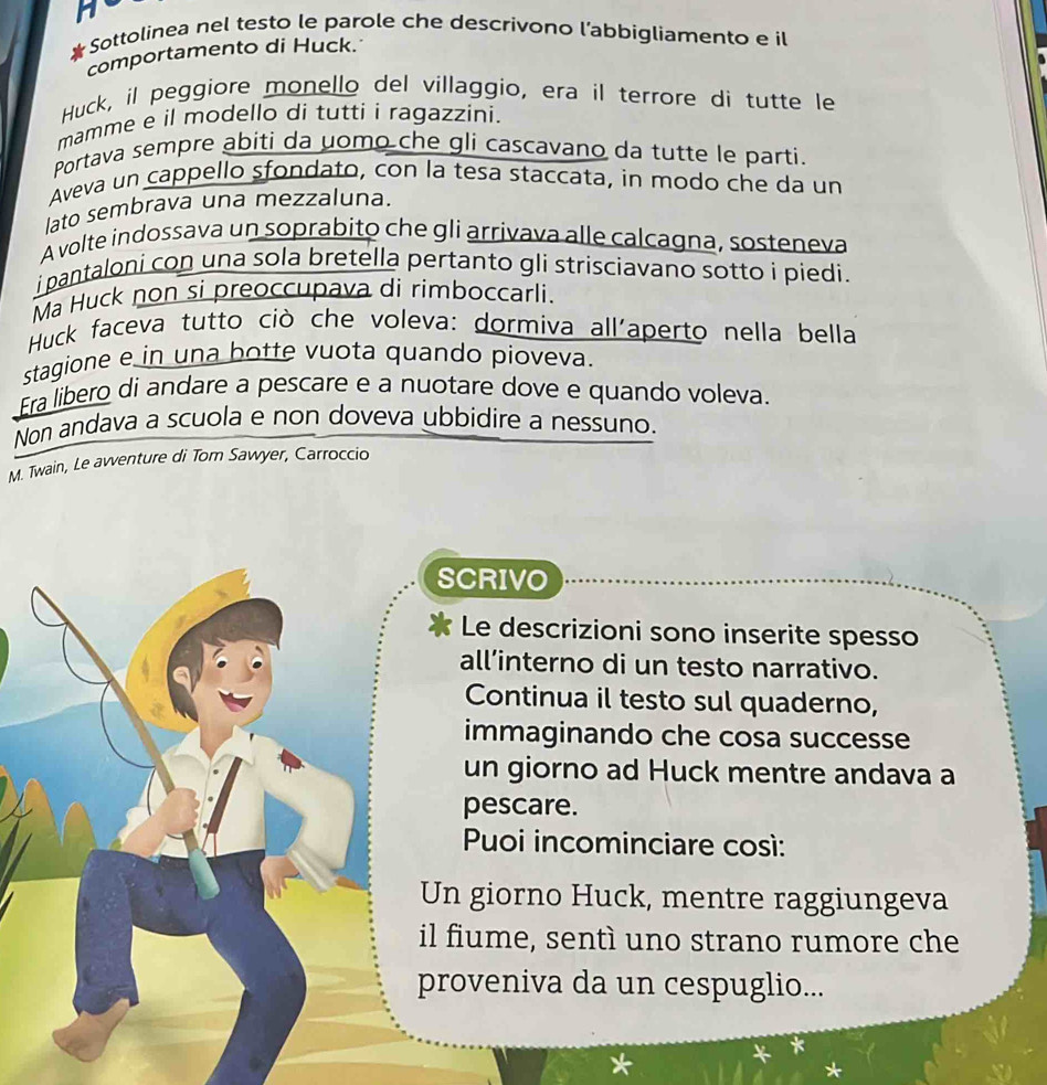 Sottolinea nel testo le parole che descrivono l’abbigliamento e il 
comportamento di Huck. 
Huck, il peggiore monello del villaggio, era il terrore di tutte le 
mamme e il modello di tutti i ragazzíni. 
Portava sempre abiti da uomo che gli cascavano da tutte le parti. 
Aveva un cappello sfondato, con la tesa staccata, in modo che da un 
lato sembrava una mezzaluna. 
A volte indossava un soprabito che gli arrivava alle calcagna, sosteneva 
i pantaloni con una sola bretella pertanto gli strisciavano sotto i piedi. 
Ma Huck non si preoccupava di rimboccarli. 
Huck faceva tutto ciò che voleva: dormiva all'aperto nella bella 
stagione e in una botte vuota quando pioveva. 
Era libero di andare a pescare e a nuotare dove e quando voleva 
Non andava a scuola e non doveva ubbidire a nessuno. 
M. Twain, Le avventure di Tom Sawyer, Carroccio 
SCRIVO 
Le descrizioni sono inserite spesso 
all’interno di un testo narrativo. 
Continua il testo sul quaderno, 
immaginando che cosa successe 
un giorno ad Huck mentre andava a 
pescare. 
Puoi incominciare così: 
Un giorno Huck, mentre raggiungeva 
il fiume, sentì uno strano rumore che 
proveniva da un cespuglio...