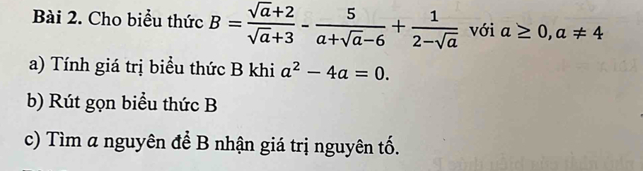 Cho biểu thức B= (sqrt(a)+2)/sqrt(a)+3 - 5/a+sqrt(a)-6 + 1/2-sqrt(a)  với a≥ 0, a!= 4
a) Tính giá trị biểu thức B khi a^2-4a=0. 
b) Rút gọn biểu thức B
c) Tìm a nguyên để B nhận giá trị nguyên tố.