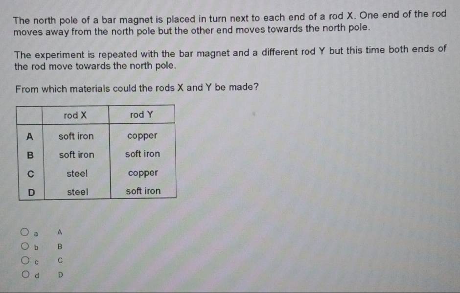 The north pole of a bar magnet is placed in turn next to each end of a rod X. One end of the rod
moves away from the north pole but the other end moves towards the north pole.
The experiment is repeated with the bar magnet and a different rod Y but this time both ends of
the rod move towards the north pole.
From which materials could the rods X and Y be made?
a A
b B
C C
d D