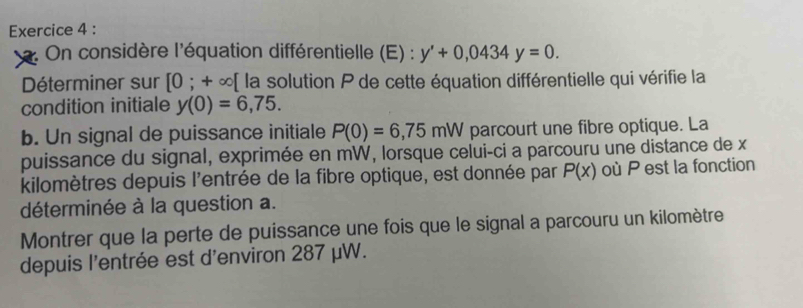 On considère l'équation différentielle (E) : y'+0,0434y=0. 
Déterminer sur [0;+∈fty [ la solution P de cette équation différentielle qui vérifie la 
condition initiale y(0)=6,75. 
b. Un signal de puissance initiale P(0)=6,75mW parcourt une fibre optique. La 
puissance du signal, exprimée en mW, lorsque celui-ci a parcouru une distance de x
kilomètres depuis l'entrée de la fibre optique, est donnée par P(x) où P est la fonction 
déterminée à la question a. 
Montrer que la perte de puissance une fois que le signal a parcouru un kilomètre 
depuis l'entrée est d'environ 287 μW.