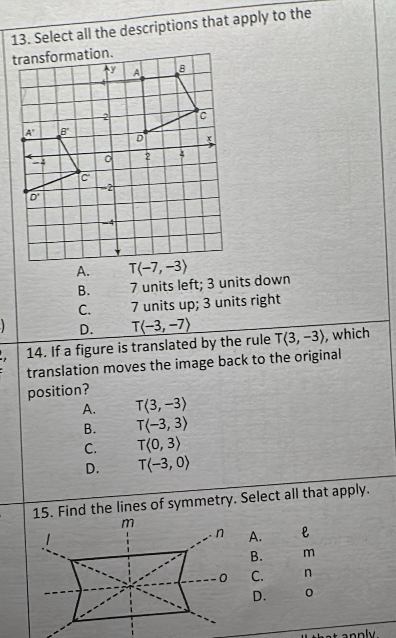 Select all the descriptions that apply to the
B. 7 units left; 3 units down
C. 7 units up; 3 units right
D. Tlangle -3,-7rangle
14. If a figure is translated by the rule Tlangle 3,-3rangle , which
translation moves the image back to the original
position?
A. Tlangle 3,-3rangle
B. Tlangle -3,3rangle
C. T<0,3>
D. Tlangle -3,0rangle
15. Find the lines of symmetry. Select all that apply.
A.
B. m
C. n
D. 0
t annly