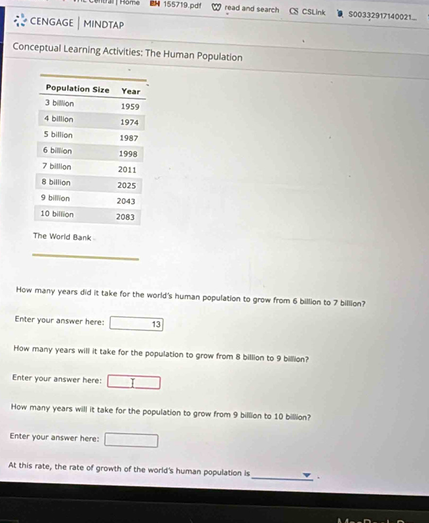 Home BN 155719.pdf read and search CS CSLink S00332917140021... 
CENGAGE | MINDTAP 
Conceptual Learning Activities: The Human Population 
The World Bank 
How many years did it take for the world's human population to grow from 6 billion to 7 billion? 
Enter your answer here: 13 
How many years will it take for the population to grow from 8 billion to 9 billion? 
Enter your answer here: 
How many years will it take for the population to grow from 9 billion to 10 billion? 
Enter your answer here: 
At this rate, the rate of growth of the world's human population is 
_.