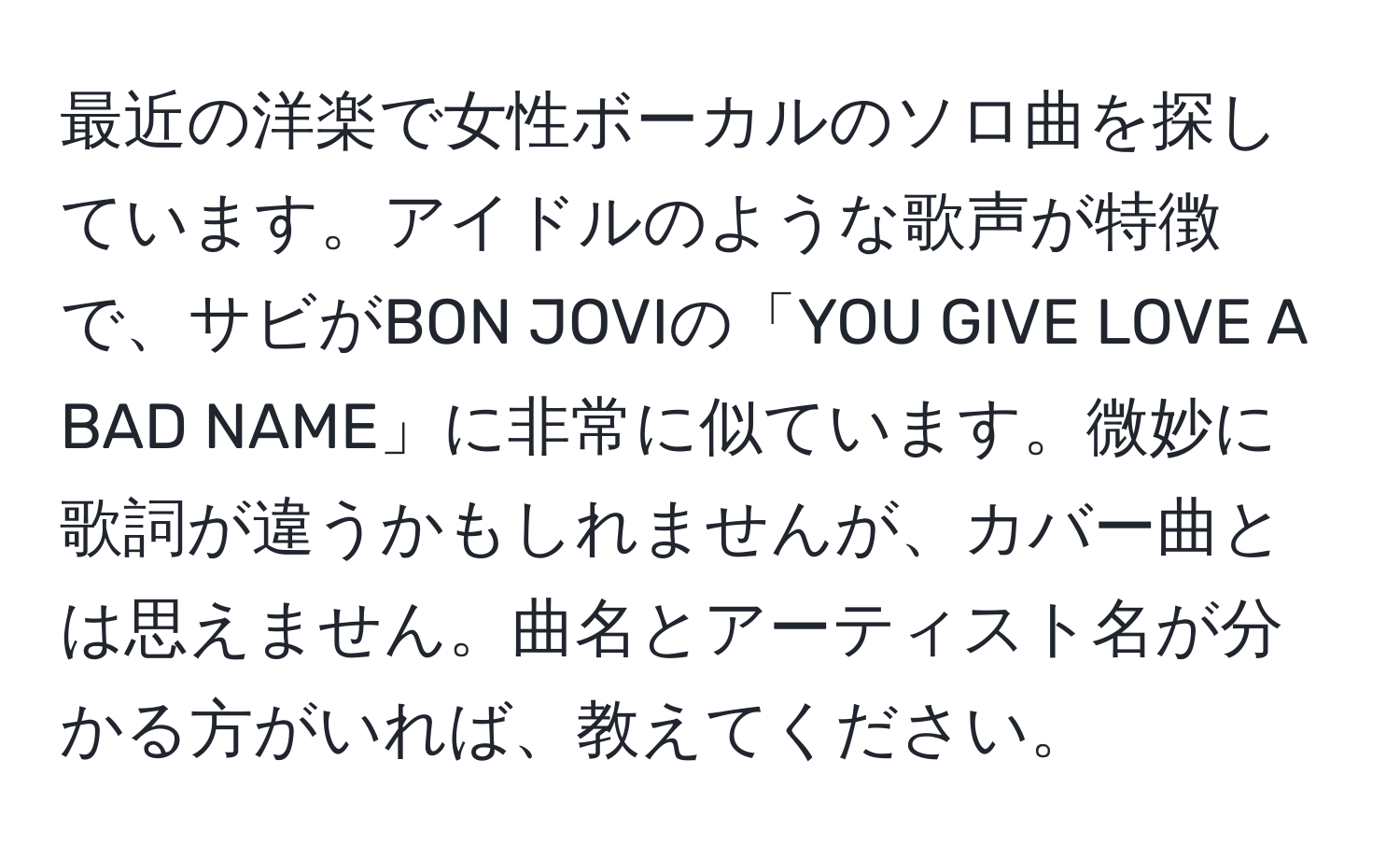 最近の洋楽で女性ボーカルのソロ曲を探しています。アイドルのような歌声が特徴で、サビがBON JOVIの「YOU GIVE LOVE A BAD NAME」に非常に似ています。微妙に歌詞が違うかもしれませんが、カバー曲とは思えません。曲名とアーティスト名が分かる方がいれば、教えてください。