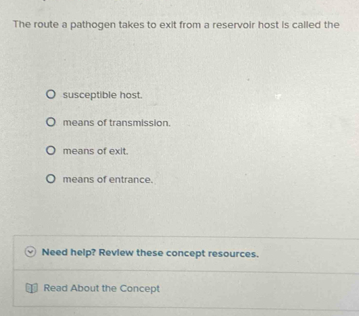 The route a pathogen takes to exit from a reservoir host is called the
susceptible host.
means of transmission.
means of exit.
means of entrance.
Need help? Revlew these concept resources.
Read About the Concept