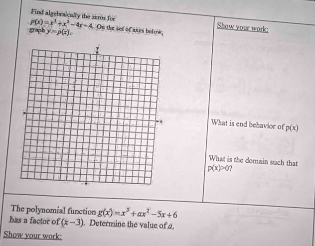 Find algebraically the zeros for Show your work:
p(x)=x^3+x^2-4x-4
graph y=p(x). On the set of axes below 
What is end behavior of p(x)
What is the domain such that
p(x)>0
The polynomial function g(x)=x^3+ax^2-5x+6
has a factor of (x-3). Determine the value of a, 
Show your work: