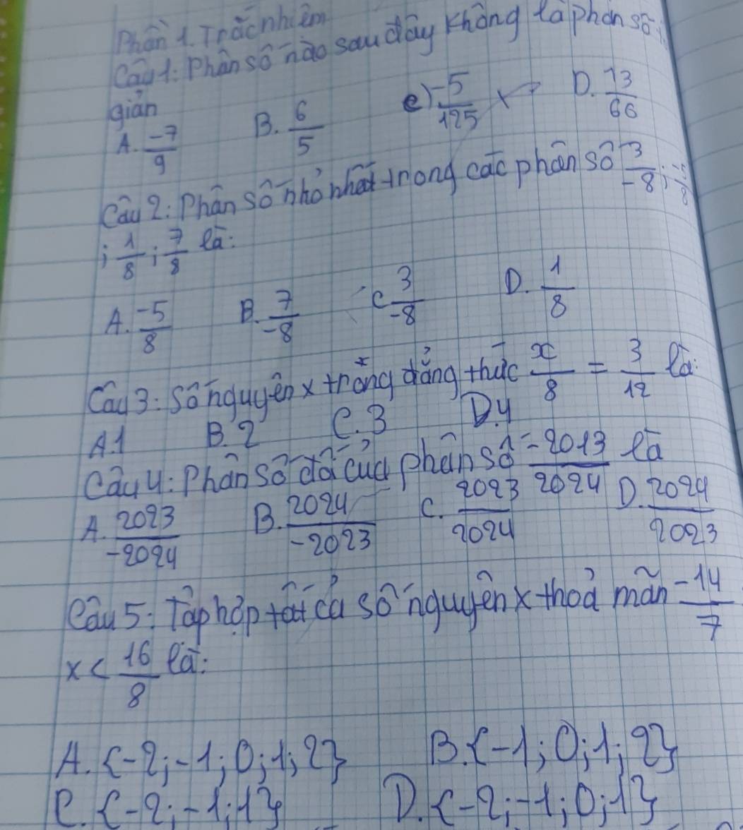 Phán 1. Teàcnhiām
Cau t. Phàn sonào souday zhong taphon so
gián
A.  (-7)/9 
B.  6/5 
e  (-5)/125 
D.  73/60 
 3/-8 :- 1/8 
Cau 2: Phán so nho whe trong c overline XC phán S_0^(7
3 frac 1)8: 7/8  ea:
B.
A.  (-5)/8   7/-8 
C  3/-8  D.  1/8 
Cau 3: Sōngugěn xthǒng dáng thu  x/8 = 3/12 
A. 1 B. 2 e. 3 Dy
cau 4:P hán sodà cuà phān beginarrayr S_wedge _9-202013 ea
A  2093/-2094  B.  2024/-2023  C.  2093/2024 
D  2024/2023 
eau 5 Taphǎp fā ca so ngugénxthoa mán  (-14)/7 
x
ea:
A.  -2;-1;0;1;2
B.  -1;0;1;2
e.  -2;-1;1
D.  -2;-1;0;1