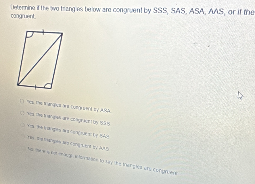 Determine if the two triangles below are congruent by SSS, SAS, ASA, AAS, or if the
congruent.
Yes, the triangles are congruent by ASA.
Yes, the triangles are congruent by SSS
Yes, the triangles are congruent by SAS
Yes, the triangles are congruent by AAS
No there is not enough information to say the triangles are congruent