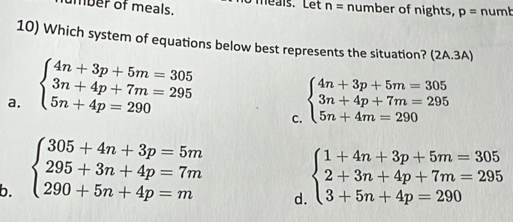 néaïs. Let
mber of meals. n= number of nights, p= numb
10) Which system of equations below best represents the situation? (2A.3A)
a. beginarrayl 4n+3p+5m=305 3n+4p+7m=295 5n+4p=290endarray. beginarrayl 4n+3p+5m=305 3n+4p+7m=295 5n+4m=290endarray.
C.
b. beginarrayl 305+4n+3p=5m 295+3n+4p=7m 290+5n+4p=mendarray.
d. beginarrayl 1+4n+3p+5m=305 2+3n+4p+7m=295 3+5n+4p=290endarray.