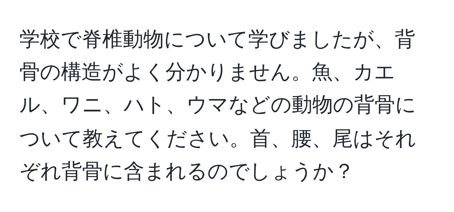 学校で脊椎動物について学びましたが、背骨の構造がよく分かりません。魚、カエル、ワニ、ハト、ウマなどの動物の背骨について教えてください。首、腰、尾はそれぞれ背骨に含まれるのでしょうか？