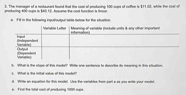 The manager of a restaurant found that the cost of producing 100 cups of coffee is $11.02, while the cost of 
producing 400 cups is $40.12. Assume the cost function is linear. 
a. Fill in the following input/output table below for the situation. 
b. What is the slope of this model? Write one sentence to describe its meaning in this situation. 
c. What is the initial value of this model? 
d. Write an equation for this model. Use the variables from part a as you write your model. 
e. Find the total cost of producing 1000 cups.