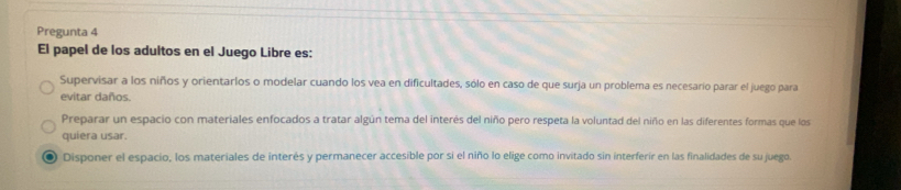 Pregunta 4
El papel de los adultos en el Juego Libre es:
Supervisar a los niños y orientarlos o modelar cuando los vea en dificultades, sólo en caso de que surja un problema es necesario parar el juego para
evitar daños.
Preparar un espacio con materiales enfocados a tratar algún tema del interés del niño pero respeta la voluntad del niño en las diferentes formas que los
quiera usar.
0 Disponer el espacio, los materiales de interés y permanecer accesible por si el niño lo elige como invitado sin interferir en las finalidades de su juego.