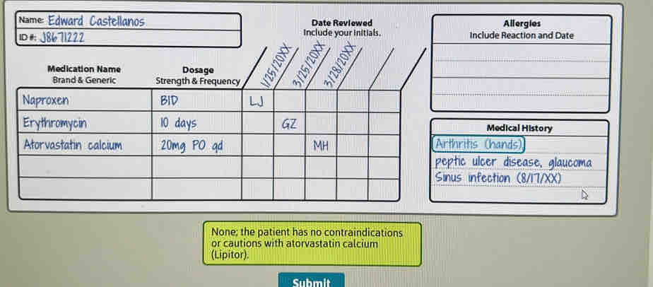 Name: Edward Castellanos Date Reviewed Allergies 
ID # J8671222 include your initials. Include Reaction and Date 
Medical History 
thrits (hands) 
eptic ulcer disease, glaucoma 
nus infection (8/17/XX) 
None; the patient has no contraindications 
or cautions with atorvastatin calcium 
(Lipitor). 
Submit