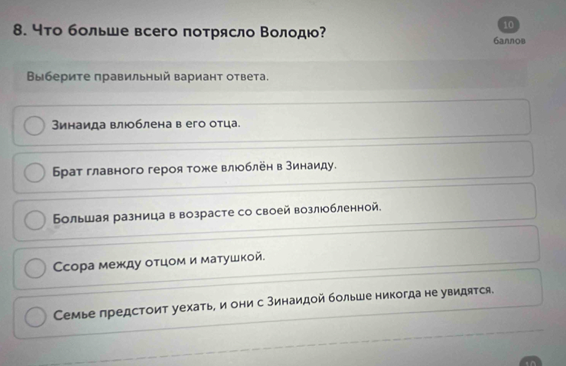 10
8. чτо больше всего πоτрясло Βолοдι? баллов
Βы бериτе правильный вариант ответа.
Зинаида влюблена в его отца.
Брат главного героя тоже влюблён в Βинаиду.
Бльшая разница в возрасте со своей возлюобленной.
Сссора между оτцом и маτушкой.
Семье лредстоит уехать, и они с зинаидой болье никогда не увидятся.