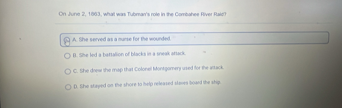 On June 2, 1863, what was Tubman's role in the Combahee River Raid?
A. She served as a nurse for the wounded.
B. She led a battalion of blacks in a sneak attack.
C. She drew the map that Colonel Montgomery used for the attack.
D. She stayed on the shore to help released slaves board the ship.