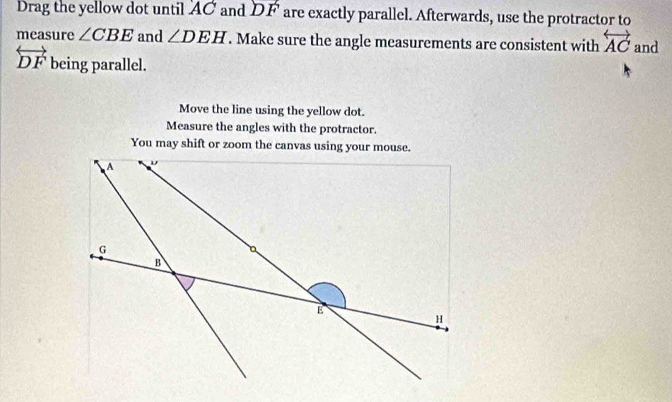 Drag the yellow dot until AC and DF are exactly parallel. Afterwards, use the protractor to 
measure ∠ CBE and ∠ DEH. Make sure the angle measurements are consistent with overleftrightarrow AC and
overleftrightarrow DF being parallel. 
Move the line using the yellow dot. 
Measure the angles with the protractor. 
You may shift or zoom the canvas using your mouse.