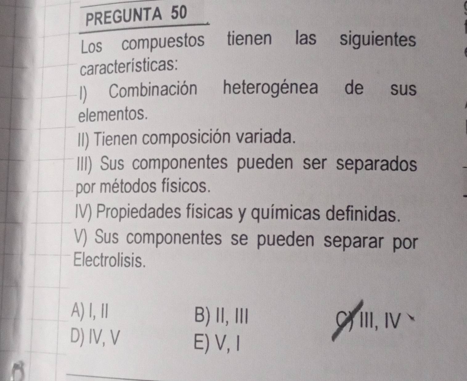 PREGUNTA 50
Los compuestos tienen las : siguientes
características:
1) Combinación heterogénea de sus
elementos.
II) Tienen composición variada.
III) Sus componentes pueden ser separados
por métodos físicos.
IV) Propiedades físicas y químicas definidas.
V) Sus componentes se pueden separar por
Electrolisis.
A)Ⅰ,Ⅱ
B) II,ⅢII ,iii,v、
D) IV, V
E) V, I