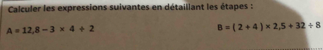 Calculer les expressions suivantes en détaillant les étapes :
A=12,8-3* 4/ 2
B=(2+4)* 2,5+32/ 8