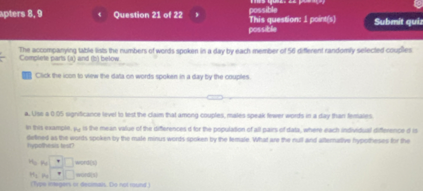 apters 8, 9 Question 21 of 22 possible 
This question: 1 point(s) Submit quiz 
possible 
The accompanying table lists the numbers of words spoken in a day by each member of 56 different randomly selected couples 
Complete parts (a) and (b) below. 
Click the icon to view the data on words spoken in a day by the couples. 
a. Use a 0:05 significance level to test the claim that among couples, males speak fewer words in a day than females 
In this example, py is the mean value of the differences d for the population of all pairs of data, where each individual difference d is 
detined as the words spoken by the male minus words spoken by the female. What are the null and alternative hypotheses for the 
hypothesis test?
H_0 □ □ word(s)
H_2 Pa □ □ word(s) 
(Type integers or decimals. Do not round.)