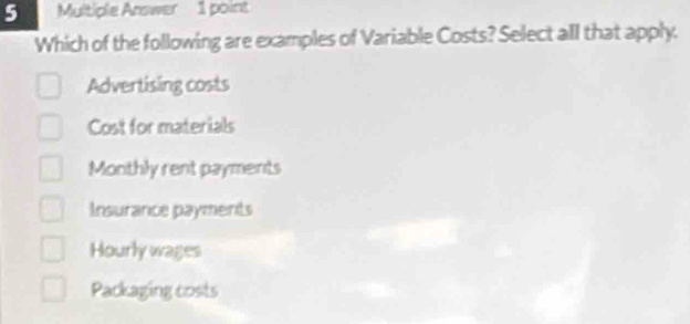 Multiple Arswer 1 point
Which of the following are examples of Variable Costs? Select all that apply.
Advertising costs
Cost for materials
Monthly rent payments
Insurance payments
Hourly wages
Packaging costs