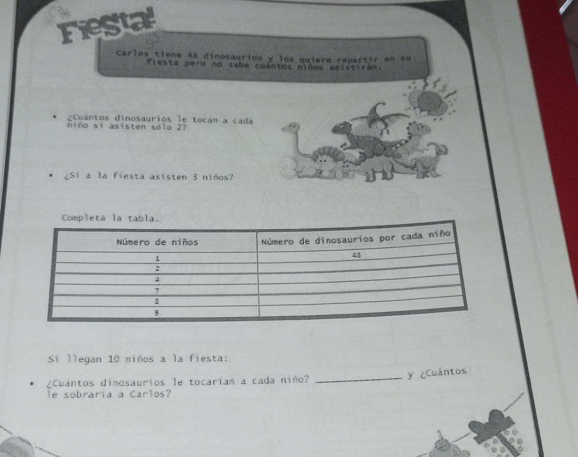 Fiestal 
Carlos tiene 48 dinosaurios y los quiere repartir en su 
fiesta pero no sabe cuantos niños asistiran. 
Cuantos dinosaurios le tocan a cada 
niño sí asisten sólo 27
¿Si a la fiesta asisten 3 niños? 
Sí llegan 10 niños a la fiesta: 
¿Cuantos dinosaurios le tocarían a cada niñ? 
_y ¿Cuántos 
le sobraría a Carlos?