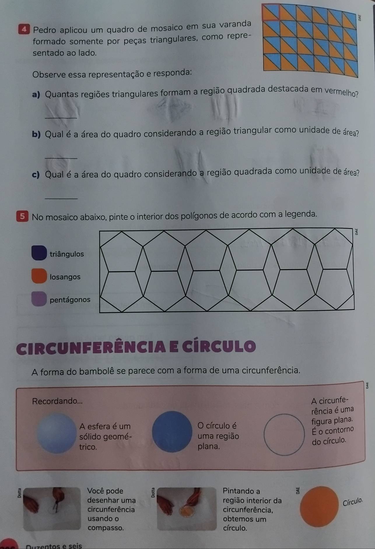 Pedro aplicou um quadro de mosaico em sua varanda
formado somente por peças triangulares, como repre-
sentado ao lado.
Observe essa representação e responda:
a) Quantas regiões triangulares formam a região quadrada destacada em vermelho?
_
b) Qual é a área do quadro considerando a região triangular como unidade de área?
_
c) Qual é a área do quadro considerando a região quadrada como unidade de área?
_
5. No mosaico abaixo, pinte o interior dos polígonos de acordo com a legenda.
triângul
losango
pentágo
circunferência e círculo
A forma do bambolê se parece com a forma de uma circunferência.
Recordando... A circunfe-
rência é uma
A esfera é um O círculo é
figura plana.
É o contorno
sólido geomé- uma região
trico. plana.
do círculo.
Você podePintando a
desenhar umaregião interior da
Círculo.
circunferênciacircunferência,
usando oobtemos um
compasso.círculo.
Duzentos e seis