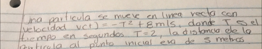 Una particula se mveve en linea recto con 
velocidad v(t)=-t^2+8m/s donde T esel 
tempo en segundas T=2 , ladistanca ele (a 
Pirticola al punto inicial eve de s metros