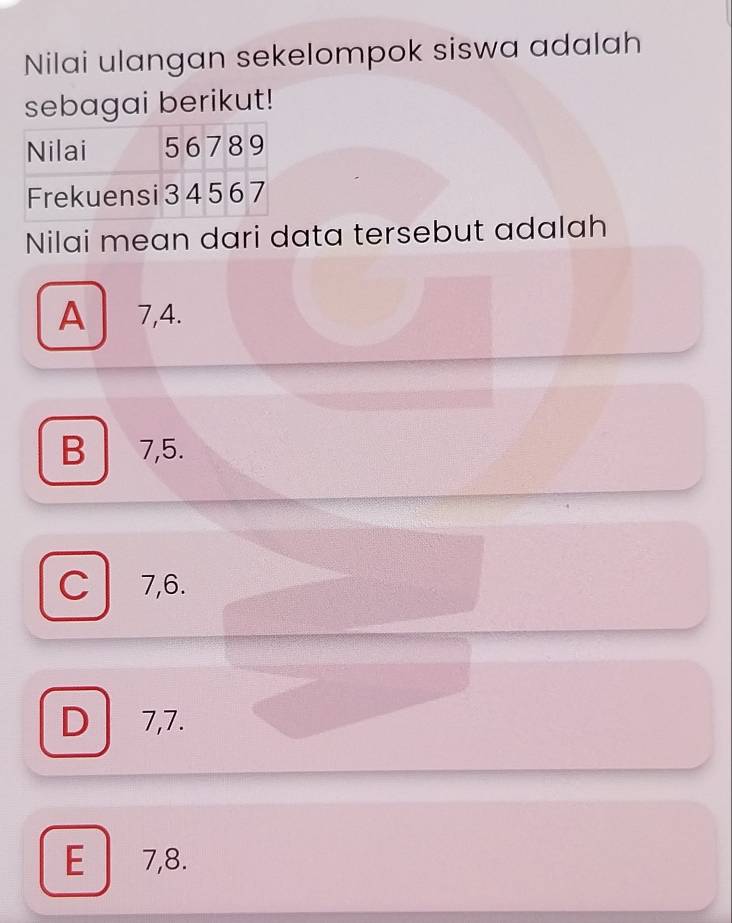 Nilai ulangan sekelompok siswa adalah
sebagai berikut!
Nilai mean dari data tersebut adalah
A 7, 4.
B 7, 5.
C 7, 6.
D 7, 7.
E 7, 8.