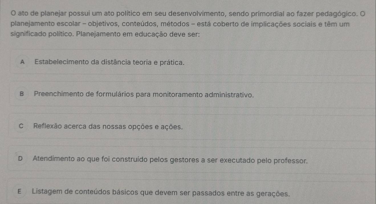 ato de planejar possui um ato político em seu desenvolvimento, sendo primordial ao fazer pedagógico. O
planejamento escolar - objetivos, conteúdos, métodos - está coberto de implicações sociais e têm um
significado político. Planejamento em educação deve ser:
A Estabelecimento da distância teoria e prática.
B Preenchimento de formulários para monitoramento administrativo.
c Reflexão acerca das nossas opções e ações.
D Atendimento ao que foi construído pelos gestores a ser executado pelo professor.
E Listagem de conteúdos básicos que devem ser passados entre as gerações.