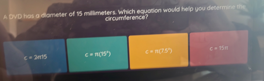 A DVD has a diameter of 15 millimeters. Which equation would help you determine the
circumference?
c=π (7.5^2)
c=15π
c=2π 15
c=π (15^2)