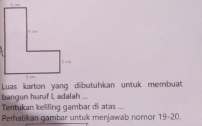 2 cm
Luas karton yang dibutuhkan untuk membuat 
bangun huruf L adalah ... 
Tentukan keliling gambar di atas ... 
Perhatikan gambar untuk menjawab nomor 19 - 20.