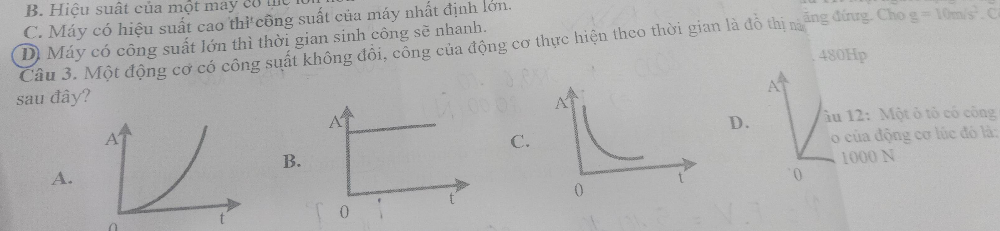 B. Hiệu suất của một mày có thể
C. Máy có hiệu suất cao thì công suất của máy nhất định lớn.
D Máy có công suất lớn thì thời gian sinh công sẽ nhanh.
Câu 3. Một động cơ có công suất không đổi, công của động cơ thực hiện theo thời gian là đồ thị nà ăng đứng. Cho g=10m/s^2. C
480Hp
A
sau đây?
D.
âu 12: Một ô tỏ có công
C
o của động cơ lúc đó là:
B1000 N
A.
0