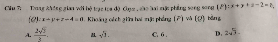 Trong không gian với hệ trục tọa độ Oxyz , cho hai mặt phẳng song song (P): x+y+z-2=0
(Q): x+y+z+4=0. Khoảng cách giữa hai mặt phẳng (P) và (Q) bằng
A.  2sqrt(3)/3 . C. 6. D. 2sqrt(3). 
B. sqrt(3).