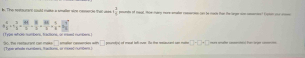 The restaurant could make a smaller size casserole that uses 1 3/5  pounds of meat. How many more smaller casseroles can be made than the larger size casseroles? Explain your areser 
8 4/5 +1 3/5 =frac 5+frac 5=frac 54455*  5/8 =5 1/5  
(Type whole numbers, fractions, or mixed numbers.) 
So the restauran t ca n mak □ smalier casseroles with □ pound (s) of meat left over. So the restaurant can make □ -□ =□ mors smañer cassercle(s) than larger casserotes 
(Type whole numbers, tractions, or mixed numbers.)