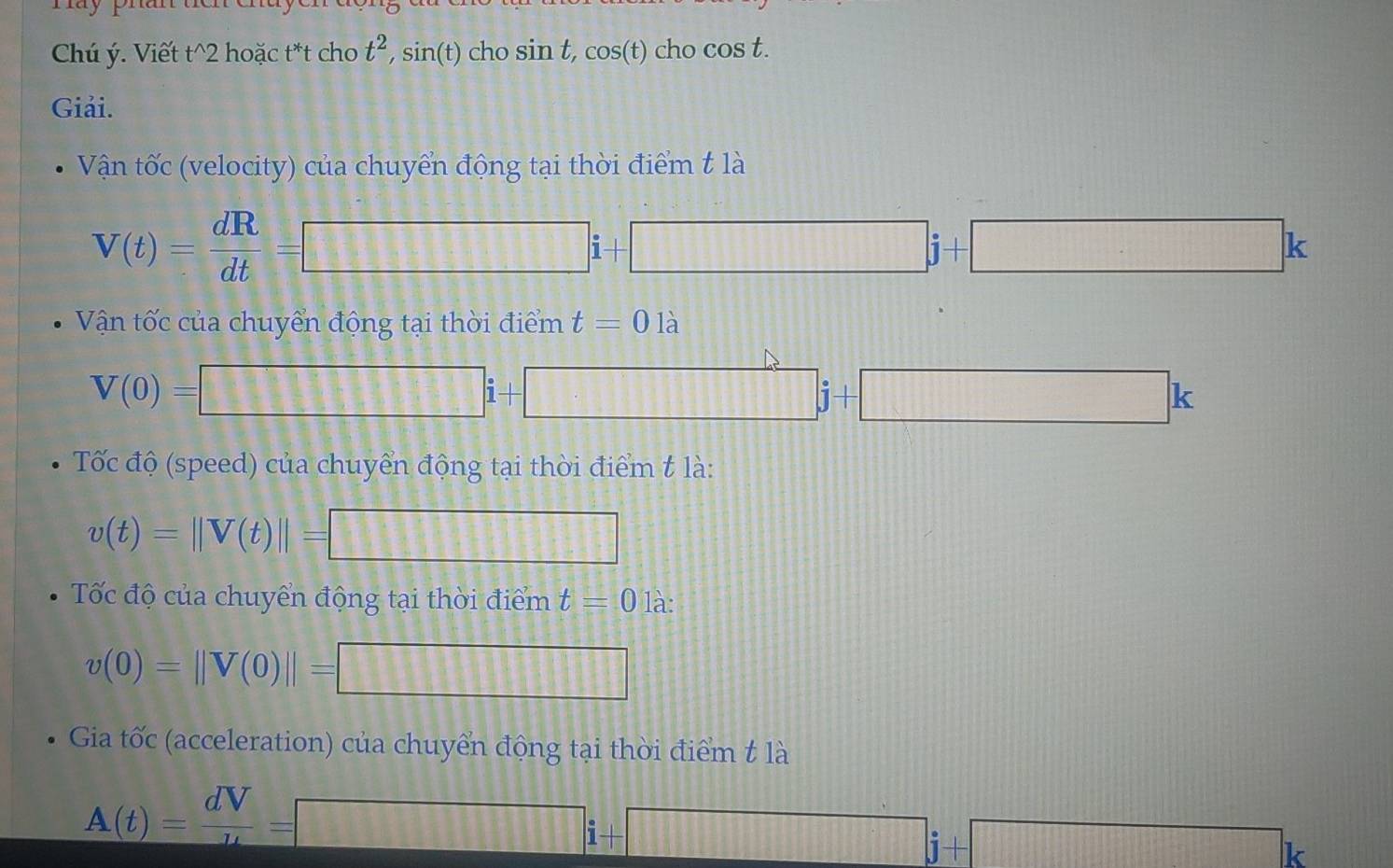 Chú ý. Viết t^(2 hoặc t*t cho t^2), sin(t) cho si nt, cos (t)c ho cos t. 
Giải. 
Vận tốc (velocity) của chuyển động tại thời điểm t là
V(t)= dR/dt =□ i+□ j+□ k
Vận tốc của chuyển động tại thời điểm t=0 là
V(0)=□ j+□ j+□ k
Tốc độ (speed) của chuyển động tại thời điểm t là:
v(t)=||V(t)||=□
Tốc độ của chuyển động tại thời điểm t=0 là:
v(0)=||V(0)||=□
Gia tốc (acceleration) của chuyển động tại thời điểm t là
A(t)= dV/u =□ i+□ j+□ k