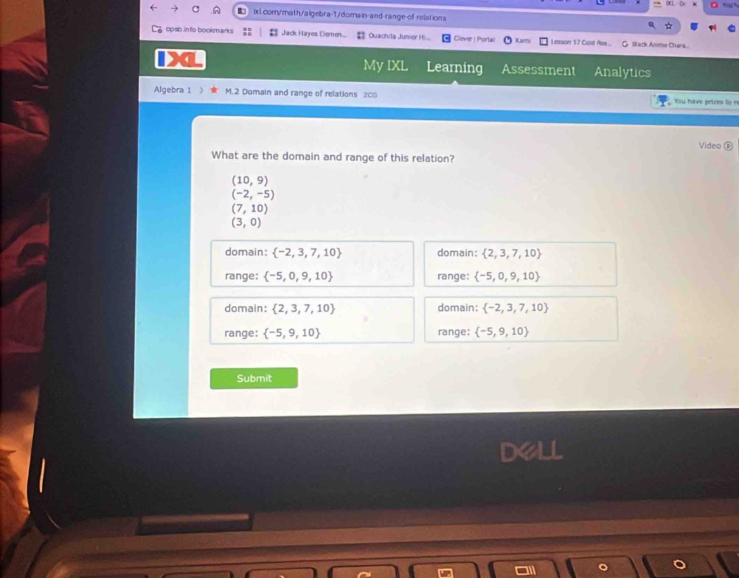 opsb in to bookmarks Jack Hayes Eemen.. Ouachita Junior Hi... Clever | Portal Karni Lesson 17 Cold Asa... G Back Anime Chara
My IXL Learning Assessment Analytics
Algebra 1 》 M.2 Domain and range of relations 2CG You have prizes to n
Video 
What are the domain and range of this relation?
(10,9)
(-2,-5)
(7,10)
(3,0)
domain:  -2,3,7,10 domain:  2,3,7,10
range:  -5,0,9,10 range:  -5,0,9,10
domain:  2,3,7,10 domain:  -2,3,7,10
range:  -5,9,10 range:  -5,9,10
Submit