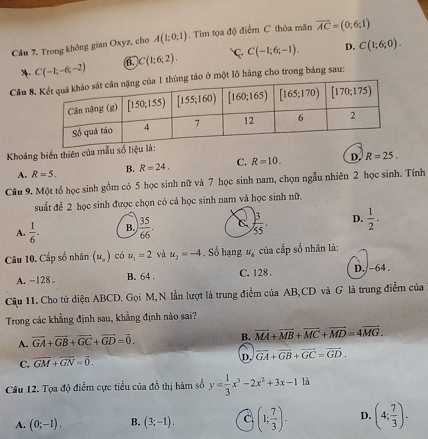 Trong không gian Oxyz, cho A(1;0;1). Tìm tọa độ điểm C thỏa mãn overline AC=(0;6;1)
C. C(-1;6;-1). D. C(1;6;0).
A. C(-1;-6;-2) B. C(1;6;2).
Câu 8. táo ở một lô hảng cho trong bảng sau:
Khoảng biến thiên của mẫu số liệu l
A. R=5.
B. R=24. C. R=10. D, R=25.
Câu 9. Một tổ học sinh gồm có 5 học sinh nữ và 7 học sinh nam, chọn ngẫu nhiên 2 học sinh. Tính
suất để 2 học sinh được chọn có cả học sinh nam và học sinh nữ.
A.  1/6 .
B.  35/66 .
D.  1/2 .
Câu 10. Cấp số nhân (u_n) có u_1=2 và u_2=-4. Số hạng u_6 của cấp số nhân là:
A. -128 . B. 64 . C. 128 . D./-64 .
Cậu 11. Cho tứ diện ABCD. Gọi M, N lần lượt là trung điểm của AB,CD và G là trung điểm của
Trong các khẳng định sau, khẳng định nào sai?
A. vector GA+vector GB+vector GC+vector GD=vector 0.
B. vector MA+vector MB+vector MC+vector MD=4vector MG.
C. vector GM+vector GN=vector 0.
D, vector GA+vector GB+vector GC=vector GD.
Câu 12. Tọa độ điểm cực tiểu của đồ thị hàm số y= 1/3 x^3-2x^2+3x-11a
B.
A. (0;-1). (3;-1).
C (1; 7/3 ).
D. (4; 7/3 ).