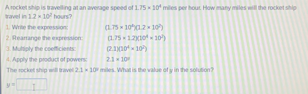 A rocket ship is travelling at an average speed of 1.75* 10^4 miles per hour. How many miles will the rocket ship
travel in 1.2* 10^2 hours?
1. Write the expression: (1.75* 10^4)(1.2* 10^2)
2. Rearrange the expression: (1.75* 1.2)(10^4* 10^2)
3. Multiply the coefficients: (2.1)(10^4* 10^2)
4. Apply the product of powers: 2.1* 10^9
The rocket ship will travel 2.1* 10^9 miles. What is the value of y in the solution?
y=