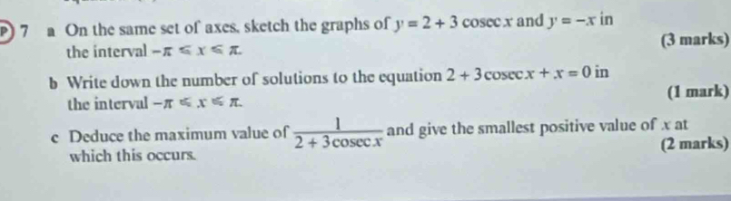 ) 7 a On the same set of axes, sketch the graphs of y=2+3co sec x and y=-x in 
the interval -π ≤slant x≤slant π (3 marks) 
b Write down the number of solutions to the equation 2+3cos ecx+x=0ir 1 
the interval -π ≤slant x≤slant π (1 mark) 
c Deduce the maximum value of  1/2+3cos ecx  and give the smallest positive value of x at 
which this occurs. (2 marks)