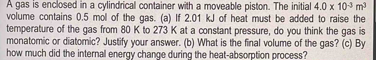 A gas is enclosed in a cylindrical container with a moveable piston. The initial 4.0* 10^(-3)m^3
volume contains 0.5 mol of the gas. (a) If 2.01 kJ of heat must be added to raise the 
temperature of the gas from 80 K to 273 K at a constant pressure, do you think the gas is 
monatomic or diatomic? Justify your answer. (b) What is the final volume of the gas? (c) By 
how much did the internal energy change during the heat-absorption process?