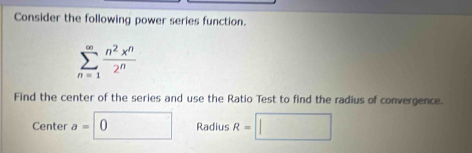 Consider the following power series function.
sumlimits _(n=1)^(∈fty) n^2x^n/2^n 
Find the center of the series and use the Ratio Test to find the radius of convergence. 
Center a=0 Radius R=□