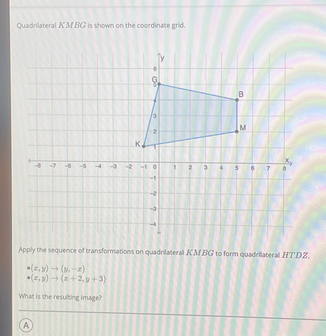 Quadrilateral KMBG is shown on the coordinate grid.
Apply the sequence of transformations on quadrilateral KMBG to form quadrilateral HTDZ.
(x,y)to (y,-x)
(x,y)to (x+2,y+3)
What is the resulting image?
A