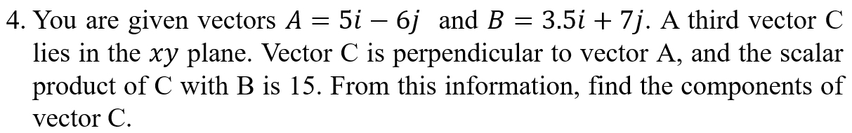 You are given vectors A=5i-6j and B=3.5i+7j. A third vector C
lies in the xy plane. Vector C is perpendicular to vector A, and the scalar 
product of C with B is 15. From this information, find the components of 
vector C.