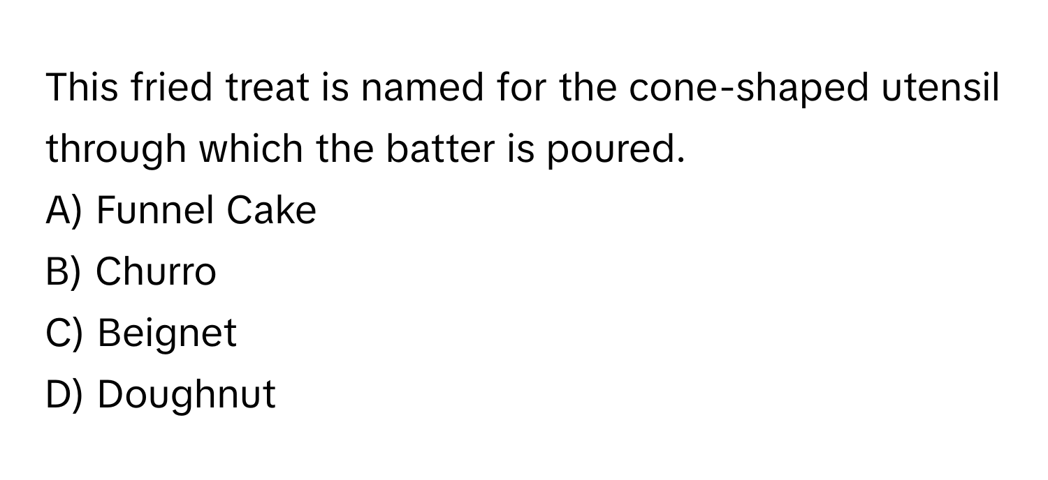 This fried treat is named for the cone-shaped utensil through which the batter is poured.

A) Funnel Cake 
B) Churro 
C) Beignet 
D) Doughnut